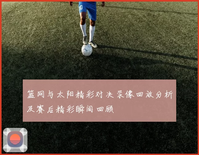 篮网与太阳精彩对决录像回放分析及赛后精彩瞬间回顾