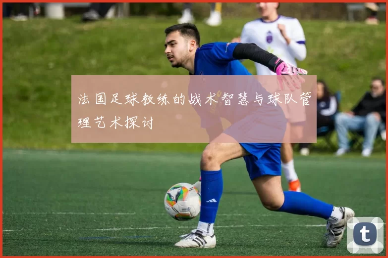 法国足球教练的战术智慧与球队管理艺术探讨