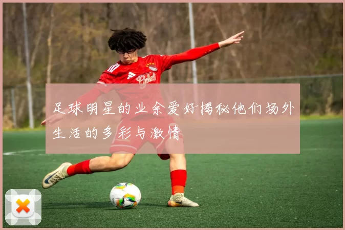 足球明星的业余爱好揭秘他们场外生活的多彩与激情