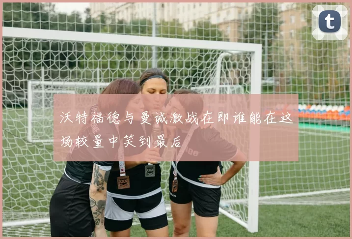沃特福德与曼诚激战在即谁能在这场较量中笑到最后